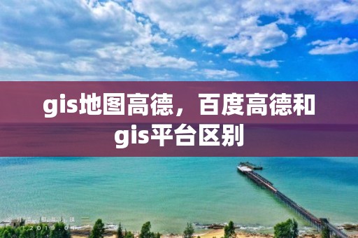 gis地图高德，百度高德和gis平台区别