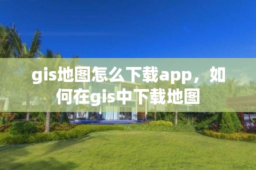 gis地图怎么下载app，如何在gis中下载地图