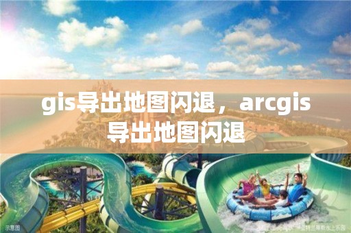 gis导出地图闪退，arcgis导出地图闪退