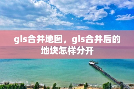 gis合并地图，gis合并后的地块怎样分开