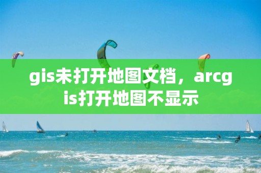 gis未打开地图文档，arcgis打开地图不显示