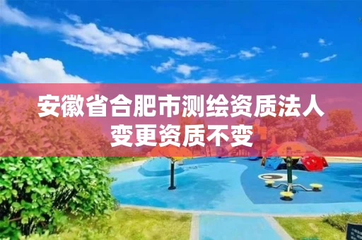 安徽省合肥市测绘资质法人变更资质不变 安徽省合肥市测绘资质法人变更资质不变