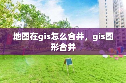 地图在gis怎么合并，gis图形合并