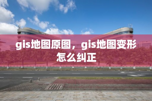 gis地图原图，gis地图变形怎么纠正