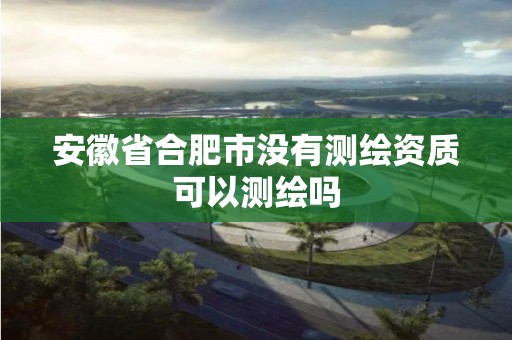 安徽省合肥市没有测绘资质可以测绘吗