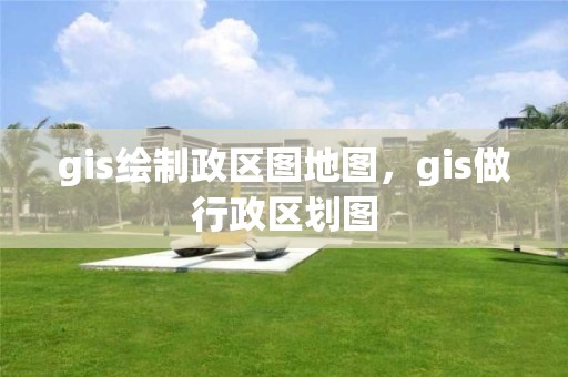 gis绘制政区图地图，gis做行政区划图