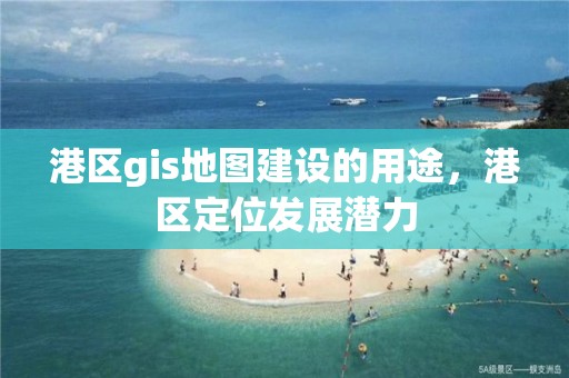 港区gis地图建设的用途，港区定位发展潜力