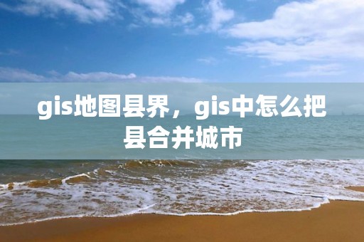 gis地图县界，gis中怎么把县合并城市