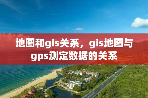 地图和gis关系,gis地图与gps测定数据的关系 地图和gis关系,gis地图与gps测定数据的关系