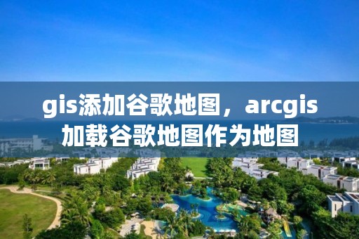 gis添加谷歌地图，arcgis加载谷歌地图作为地图