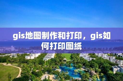 gis地图制作和打印，gis如何打印图纸