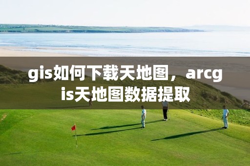 gis如何下载天地图，arcgis天地图数据提取