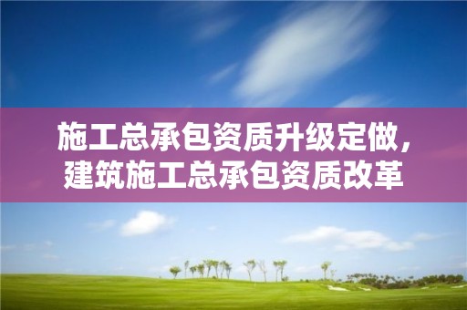 施工总承包资质升级定做，建筑施工总承包资质改革