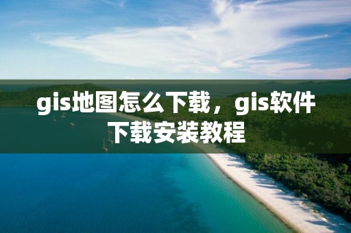 gis地图怎么下载，gis软件下载安装教程