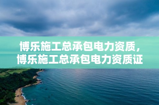 博乐施工总承包电力资质，博乐施工总承包电力资质证书