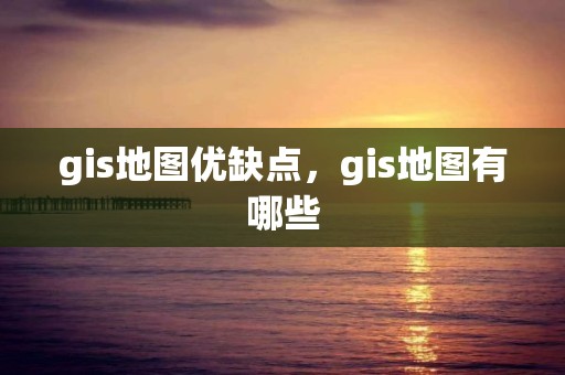 gis地图优缺点，gis地图有哪些