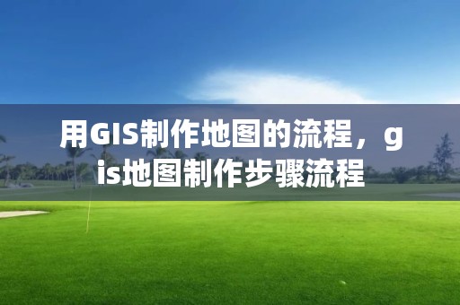 用GIS制作地图的流程，gis地图制作步骤流程