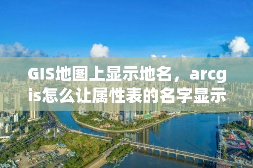 GIS地图上显示地名，arcgis怎么让属性表的名字显示地图上