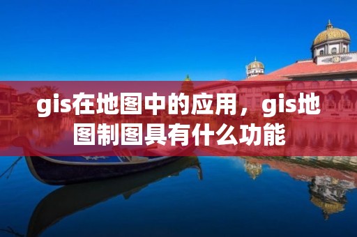 gis在地图中的应用，gis地图制图具有什么功能