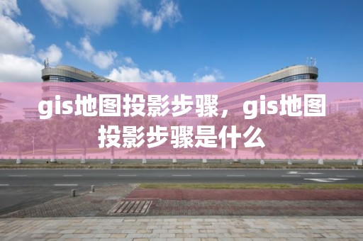 gis地图投影步骤，gis地图投影步骤是什么