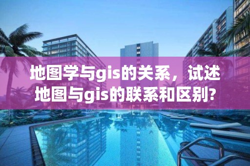 地图学与gis的关系，试述地图与gis的联系和区别?