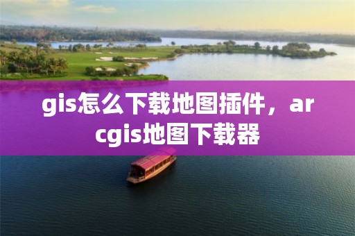 gis怎么下载地图插件，arcgis地图下载器