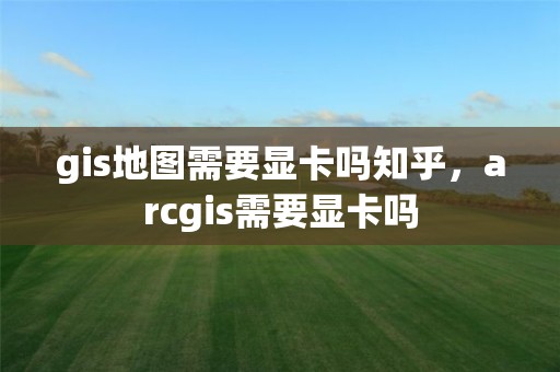 gis地图需要显卡吗知乎，arcgis需要显卡吗