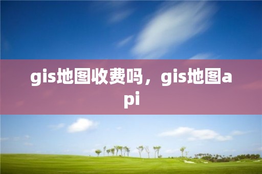 gis地图收费吗，gis地图api