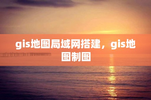 gis地图局域网搭建，gis地图制图