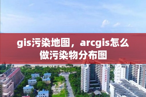 gis污染地图，arcgis怎么做污染物分布图