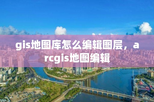 gis地图库怎么编辑图层，arcgis地图编辑