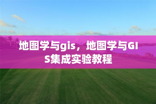 地图学与gis，地图学与GIS集成实验教程