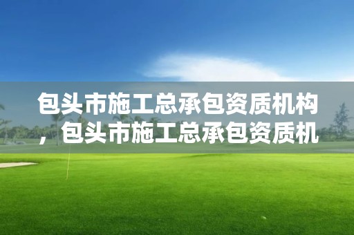 包头市施工总承包资质机构，包头市施工总承包资质机构查询