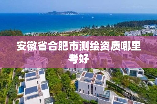 安徽省合肥市测绘资质哪里考好 安徽省合肥市测绘资质哪里考好
