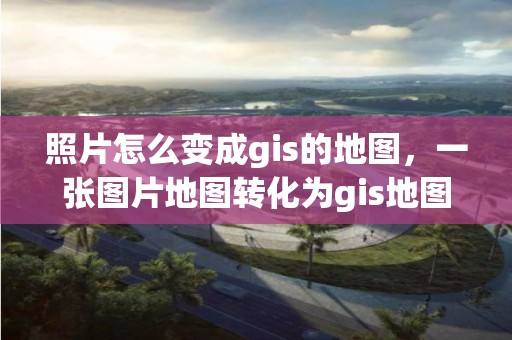 照片怎么变成gis的地图，一张图片地图转化为gis地图