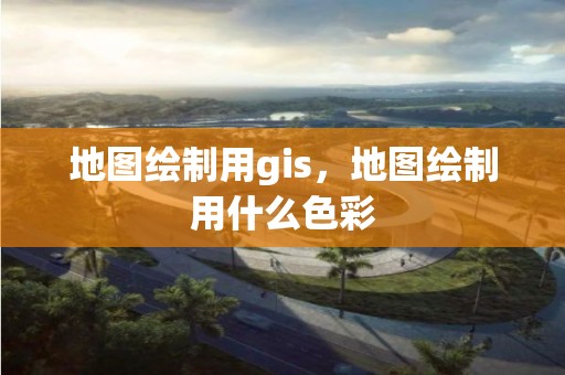 地图绘制用gis，地图绘制用什么色彩