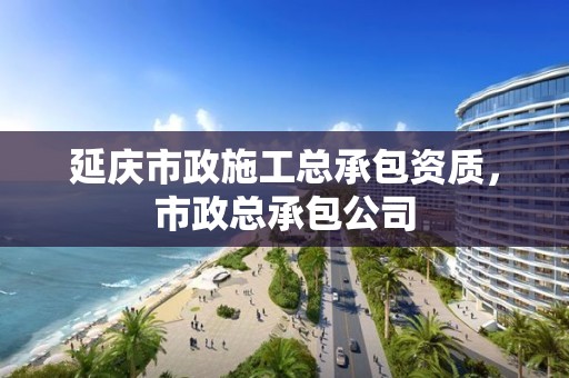 延庆市政施工总承包资质，市政总承包公司