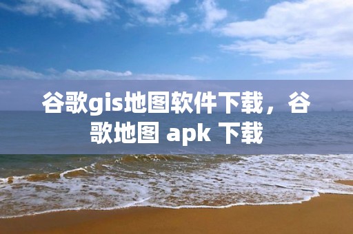 谷歌gis地图软件下载，谷歌地图 apk 下载