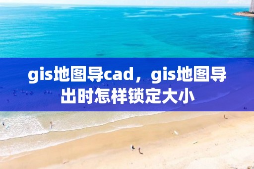 gis地图导cad，gis地图导出时怎样锁定大小