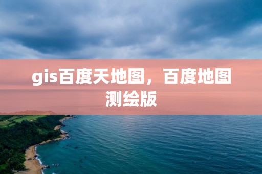 gis百度天地图，百度地图测绘版