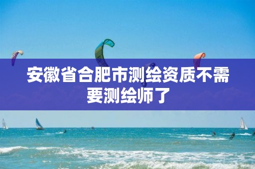 安徽省合肥市测绘资质不需要测绘师了