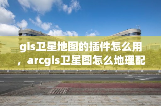 gis卫星地图的插件怎么用，arcgis卫星图怎么地理配准