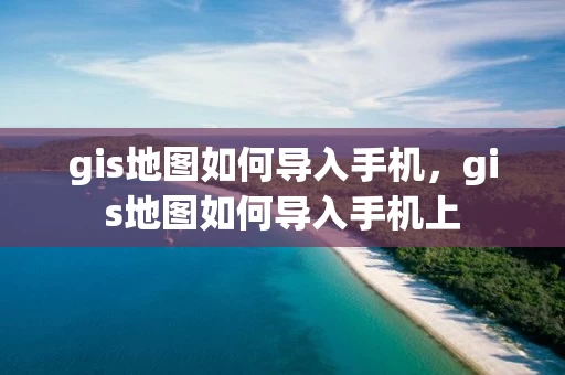 gis地图如何导入手机,gis地图如何导入手机上 gis地图如何导入手机,gis地图如何导入手机上