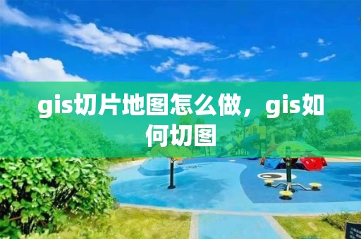 gis切片地图怎么做，gis如何切图