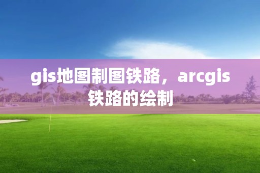 gis地图制图铁路，arcgis铁路的绘制