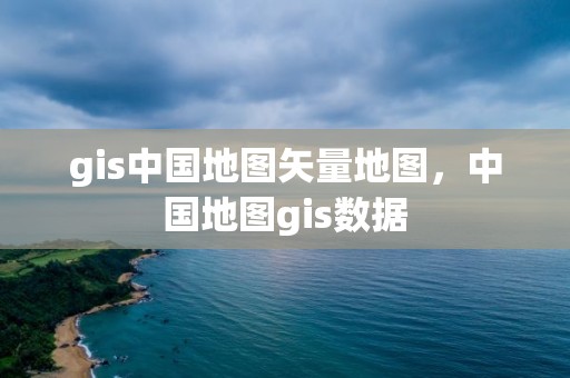 gis中国地图矢量地图，中国地图gis数据