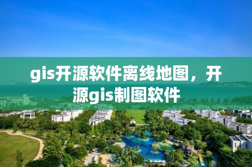 gis开源软件离线地图，开源gis制图软件