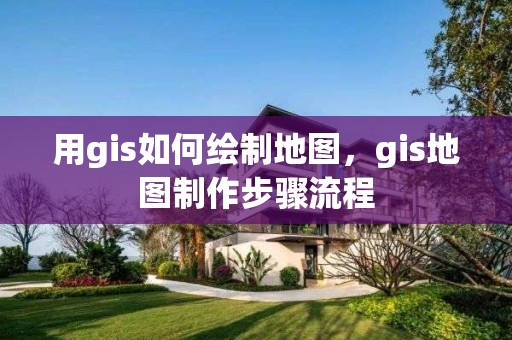 用gis如何绘制地图，gis地图制作步骤流程