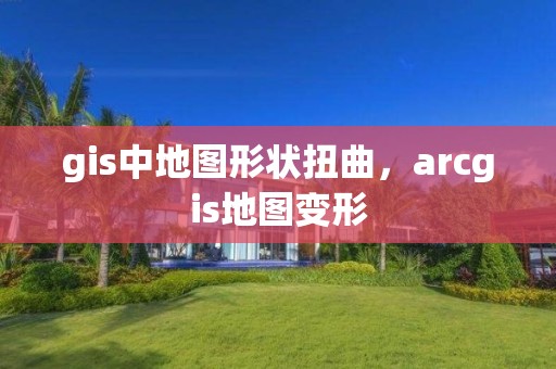 gis中地图形状扭曲，arcgis地图变形