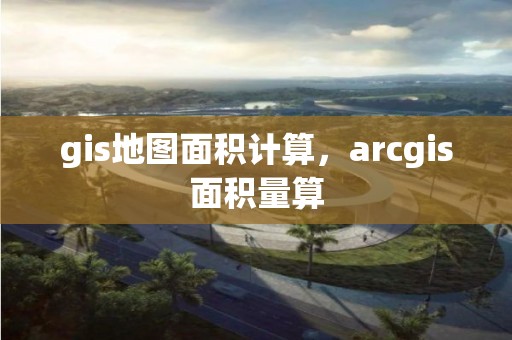 gis地图面积计算，arcgis面积量算